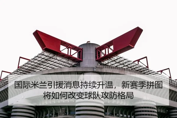 国际米兰引援消息持续升温，新赛季拼图将如何改变球队攻防格局